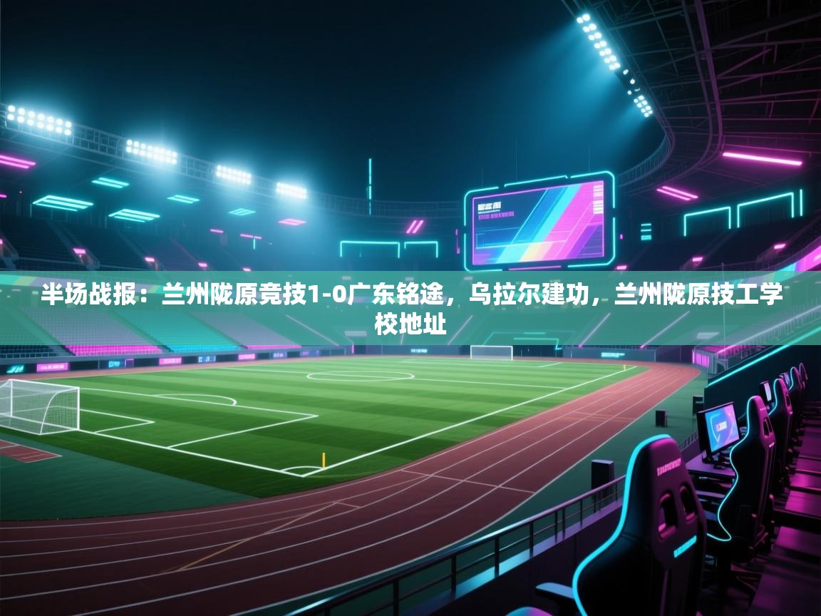 海星体育直播平台-半场战报：兰州陇原竞技1-0广东铭途，乌拉尔建功，兰州陇原技工学校地址  第1张
