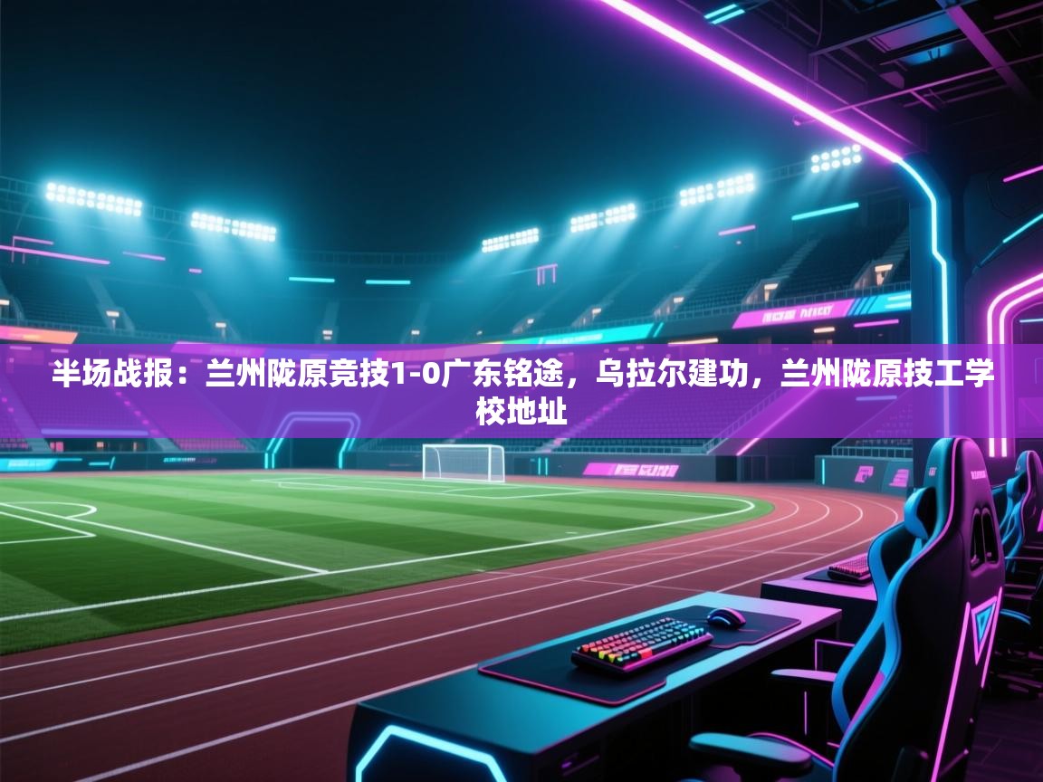 海星体育直播平台-半场战报：兰州陇原竞技1-0广东铭途，乌拉尔建功，兰州陇原技工学校地址  第3张