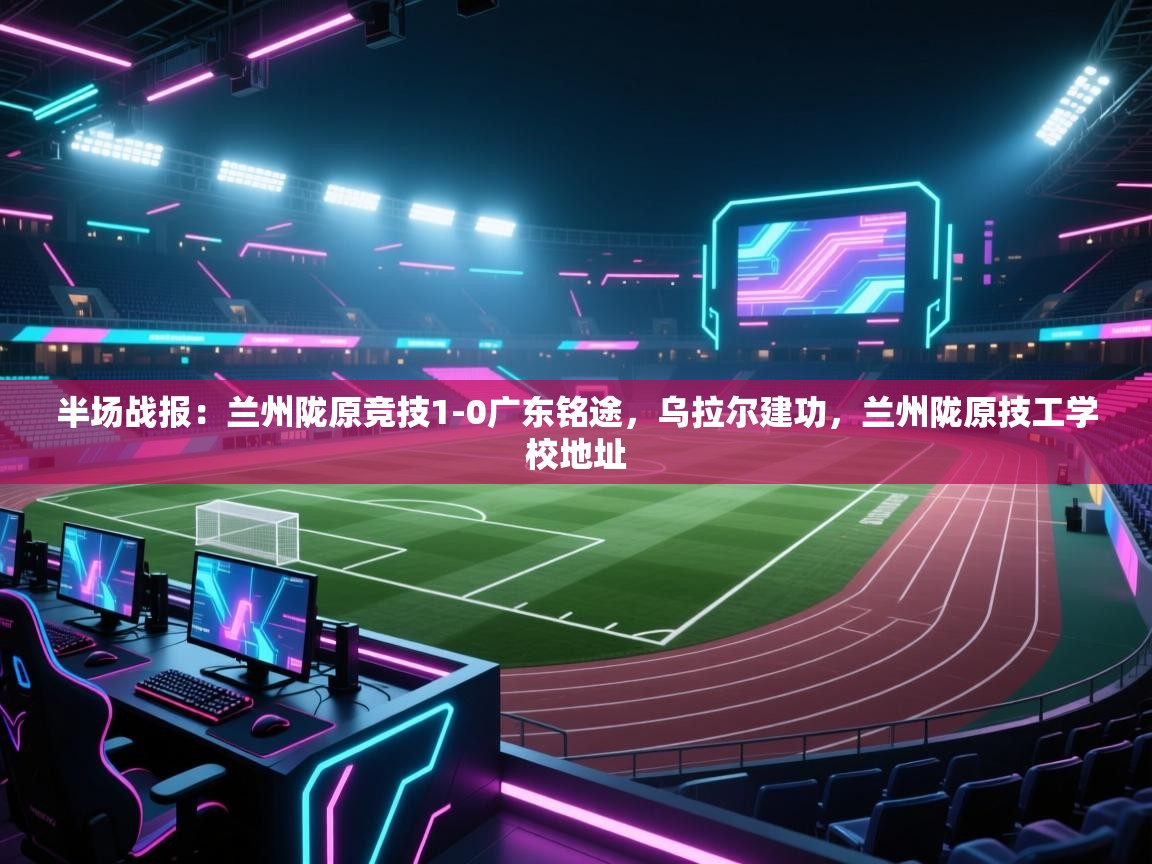 海星体育直播平台-半场战报：兰州陇原竞技1-0广东铭途，乌拉尔建功，兰州陇原技工学校地址  第4张