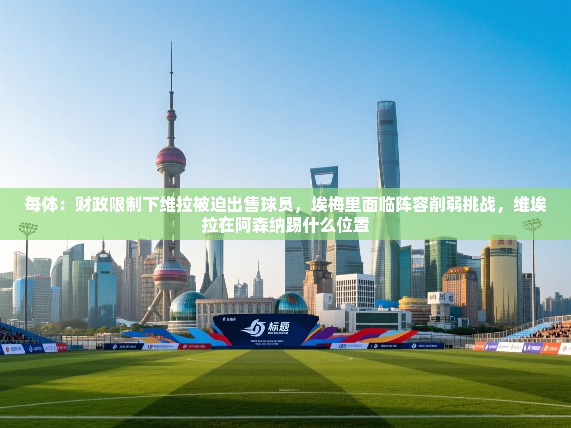 -每体：财政限制下维拉被迫出售球员，埃梅里面临阵容削弱挑战，维埃拉在阿森纳踢什么位置  第2张