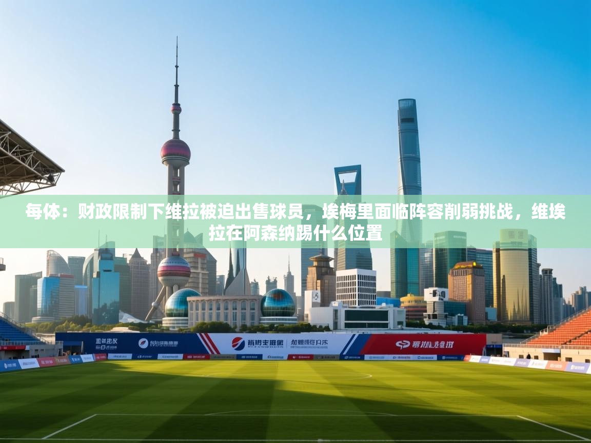 -每体：财政限制下维拉被迫出售球员，埃梅里面临阵容削弱挑战，维埃拉在阿森纳踢什么位置  第3张