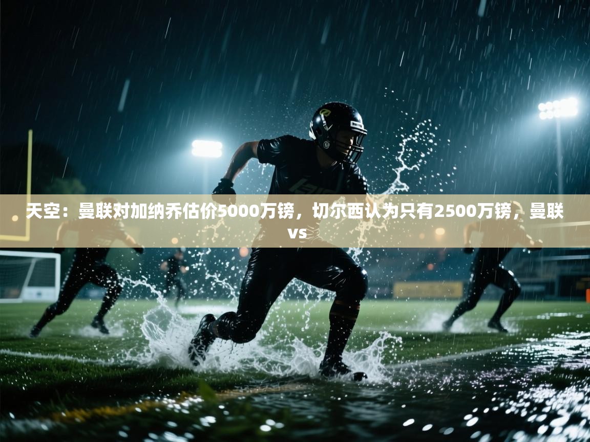 海星体育tv官方网站-天空：曼联对加纳乔估价5000万镑，切尔西认为只有2500万镑，曼联 vs  第3张