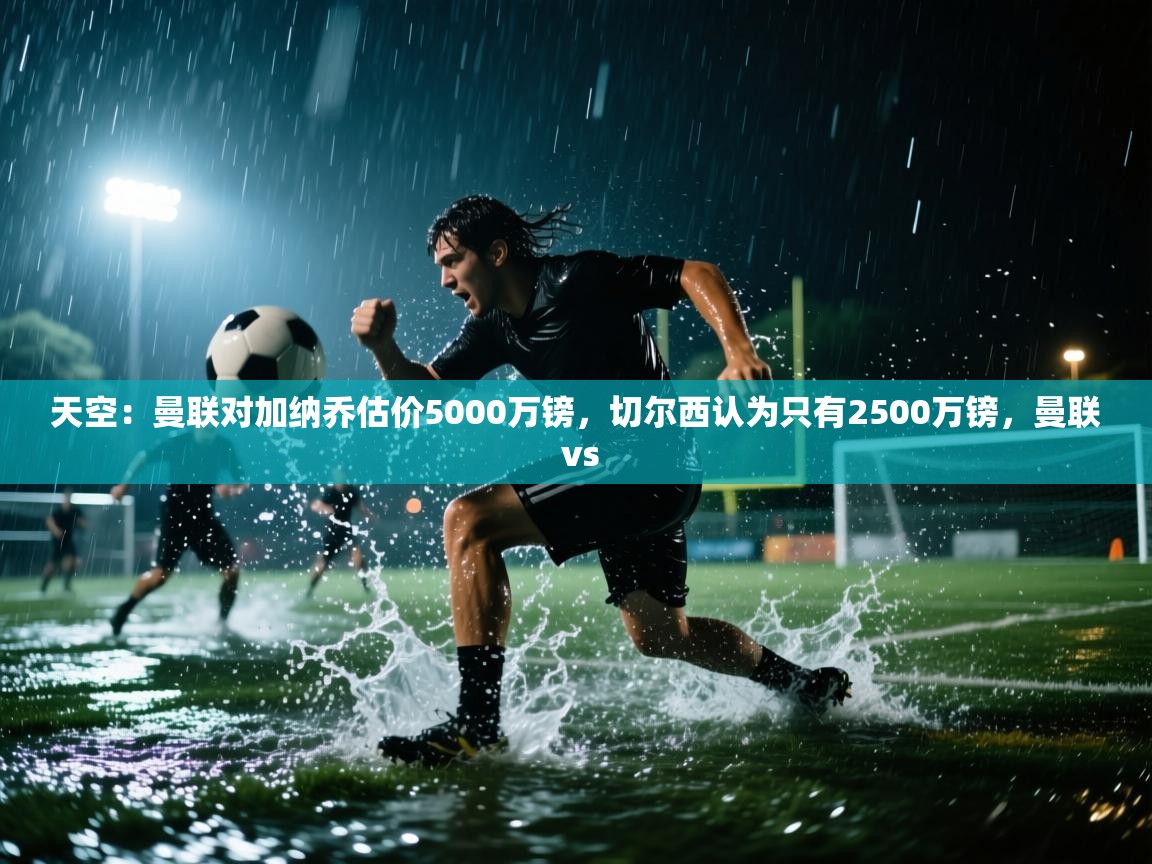 海星体育tv官方网站-天空：曼联对加纳乔估价5000万镑，切尔西认为只有2500万镑，曼联 vs  第4张