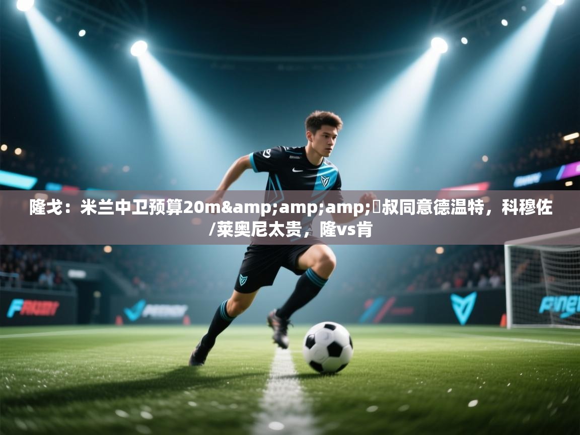 海星体育官方网站-隆戈：米兰中卫预算20m&囧叔同意德温特，科穆佐/莱奥尼太贵，隆vs肯  第3张