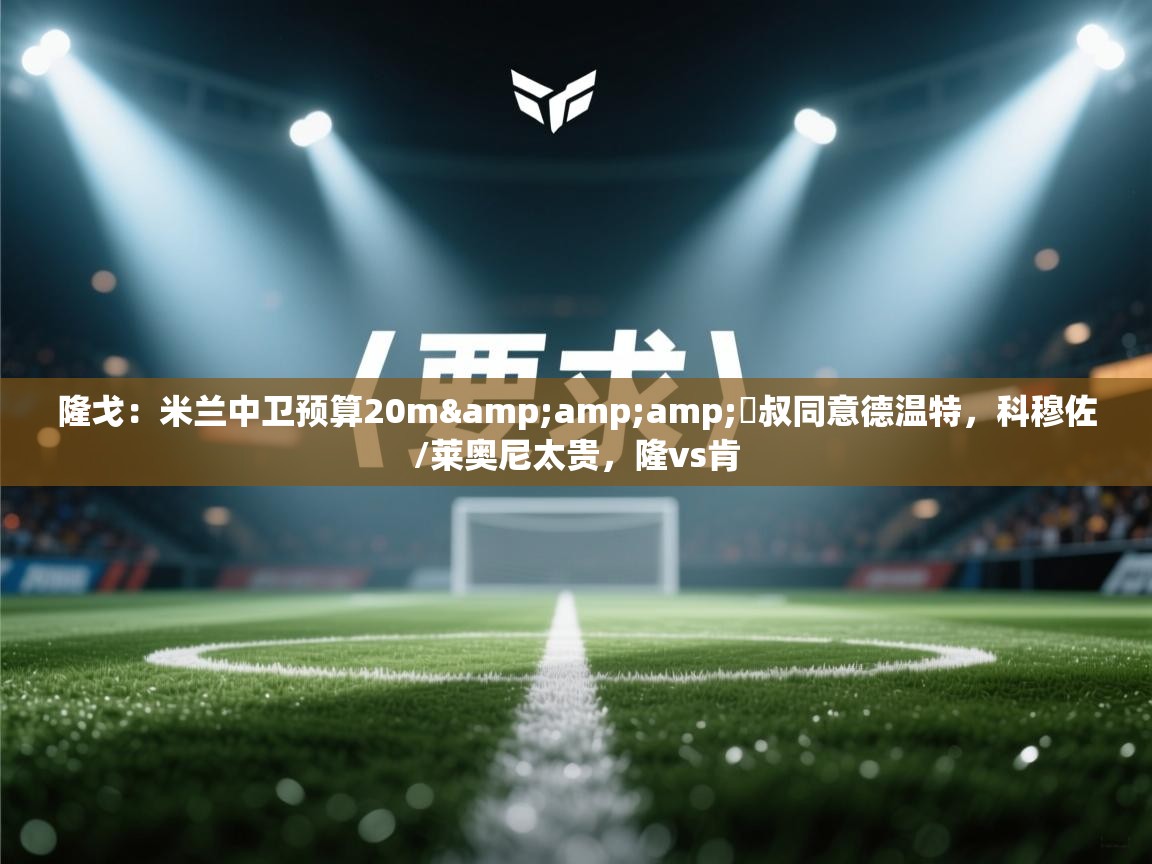 海星体育官方网站-隆戈：米兰中卫预算20m&囧叔同意德温特，科穆佐/莱奥尼太贵，隆vs肯  第2张