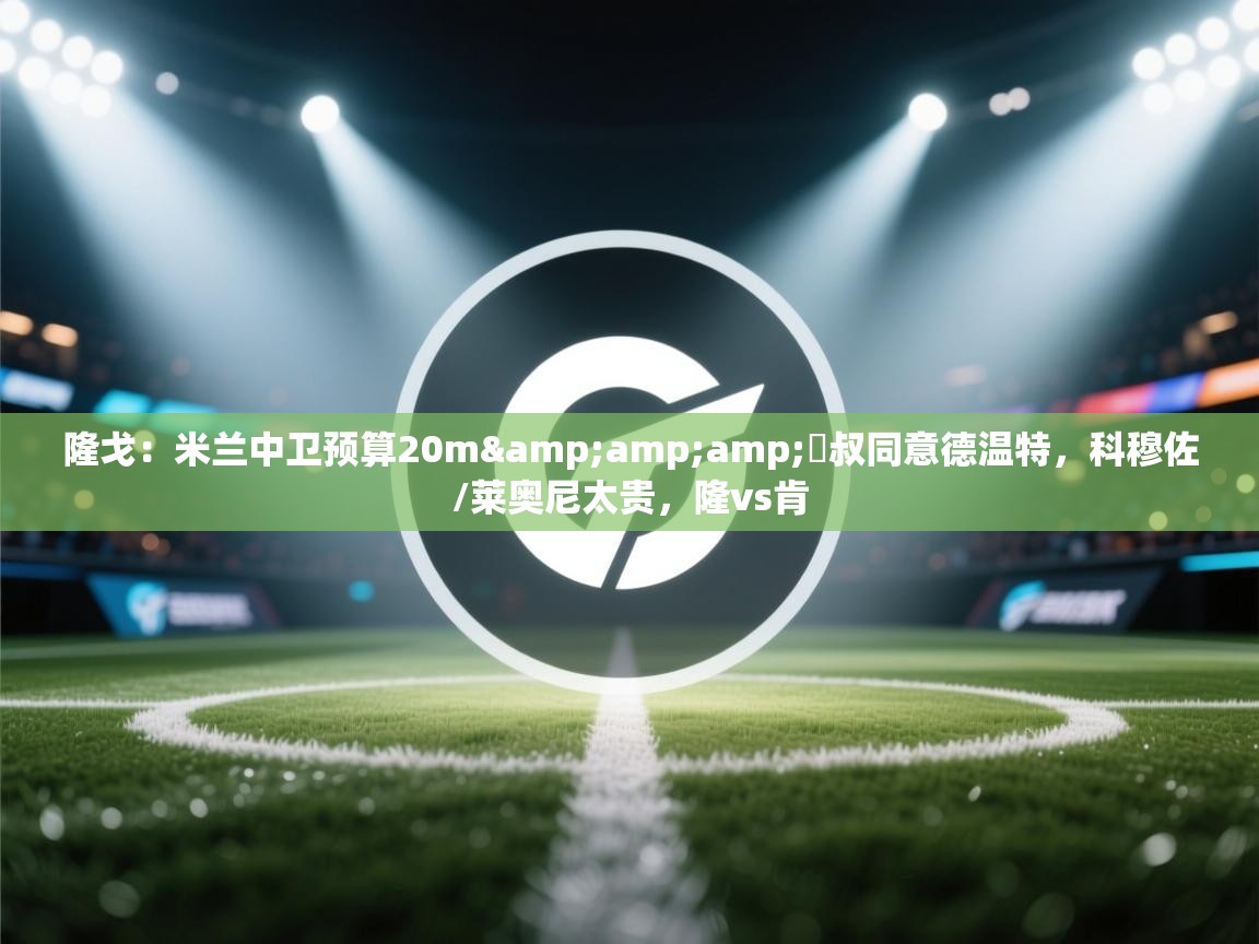 海星体育官方网站-隆戈：米兰中卫预算20m&囧叔同意德温特，科穆佐/莱奥尼太贵，隆vs肯  第4张