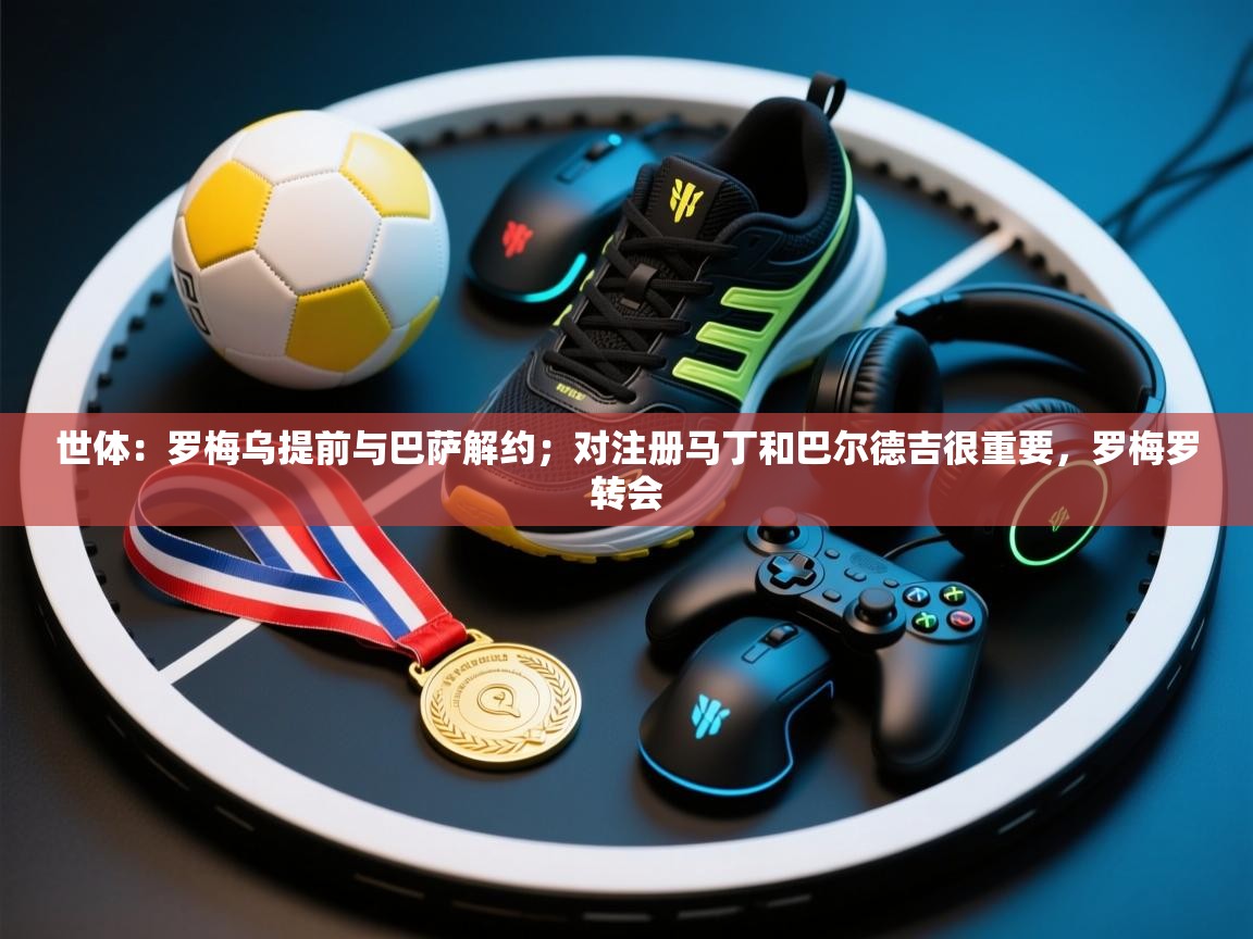 海星体育app下载官网-世体：罗梅乌提前与巴萨解约；对注册马丁和巴尔德吉很重要，罗梅罗转会