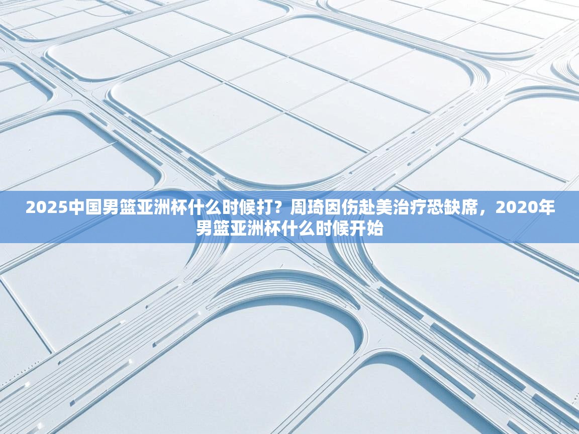 海星体育 谢宇宁-2025中国男篮亚洲杯什么时候打？周琦因伤赴美治疗恐缺席，2020年男篮亚洲杯什么时候开始