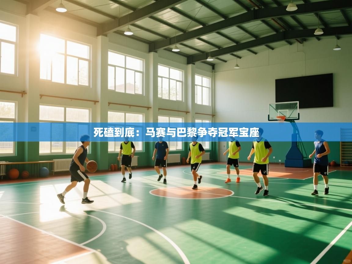 海星体育app官方入口-死磕到底：马赛与巴黎争夺冠军宝座