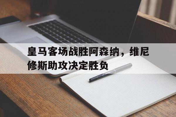 济南德赢官网-皇马客场战胜阿森纳，维尼修斯助攻决定胜负的简单介绍